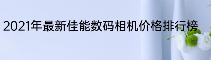 2021年最新佳能数码相机价格排行榜