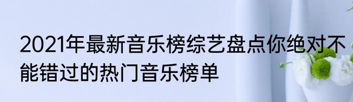 2021年最新音乐榜综艺盘点你绝对不能错过的热门音乐榜单