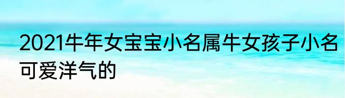 2021牛年女宝宝小名属牛女孩子小名可爱洋气的