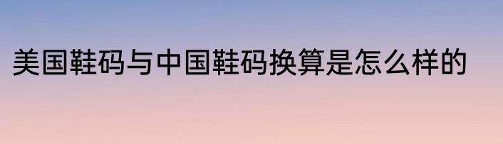 美国鞋码与中国鞋码换算是怎么样的