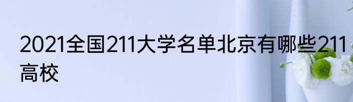 2021全国211大学名单北京有哪些211高校