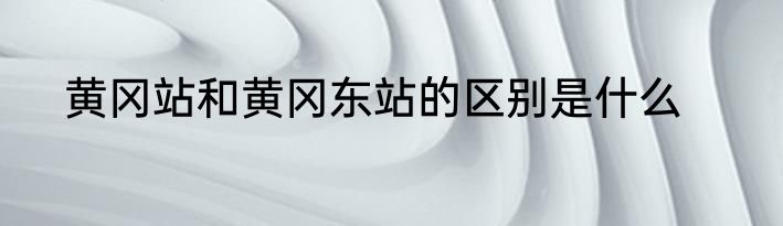 黄冈站和黄冈东站的区别是什么