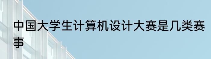 中国大学生计算机设计大赛是几类赛事