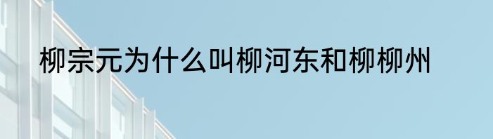 柳宗元为什么叫柳河东和柳柳州
