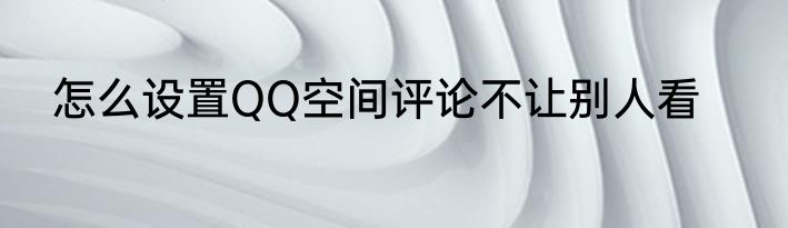 怎么设置QQ空间评论不让别人看