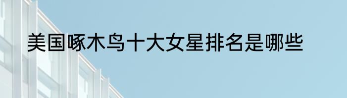 美国啄木鸟十大女星排名是哪些