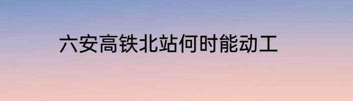 六安高铁北站何时能动工