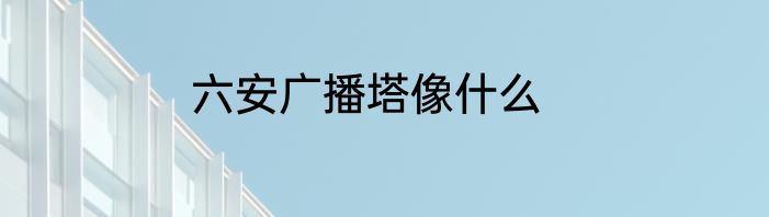 六安广播塔像什么