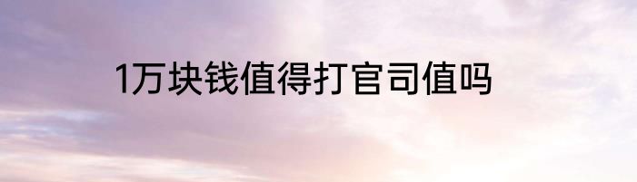 1万块钱值得打官司值吗