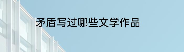 矛盾写过哪些文学作品
