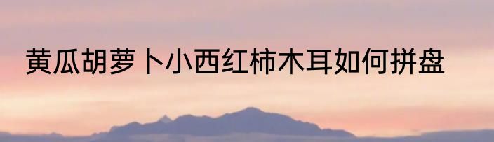黄瓜胡萝卜小西红柿木耳如何拼盘