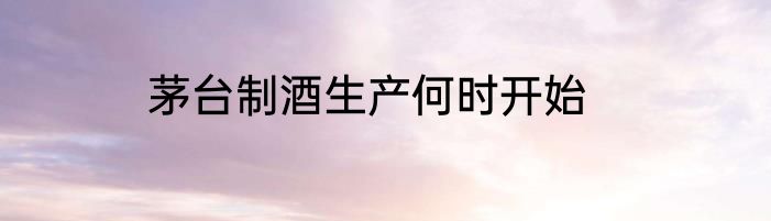 茅台制酒生产何时开始