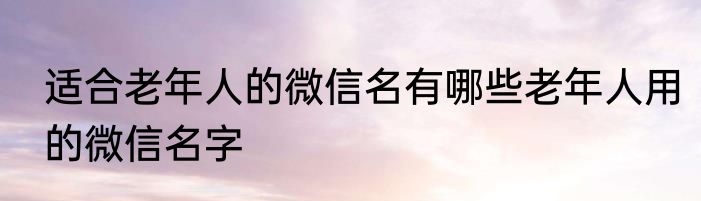 适合老年人的微信名有哪些老年人用的微信名字