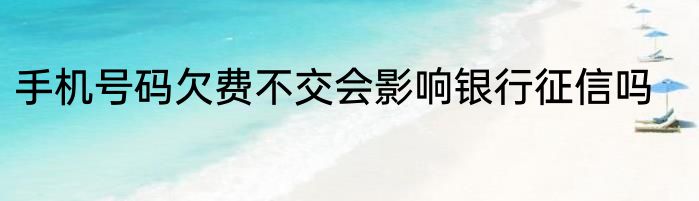 手机号码欠费不交会影响银行征信吗