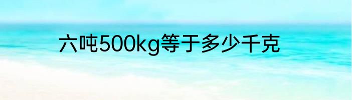 六吨500kg等于多少千克