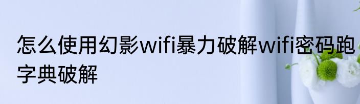 怎么使用幻影wifi暴力破解wifi密码跑字典破解