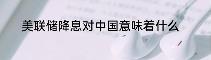 美联储降息对中国意味着什么