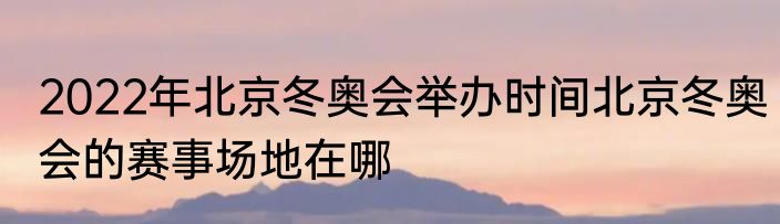 2022年北京冬奥会举办时间北京冬奥会的赛事场地在哪