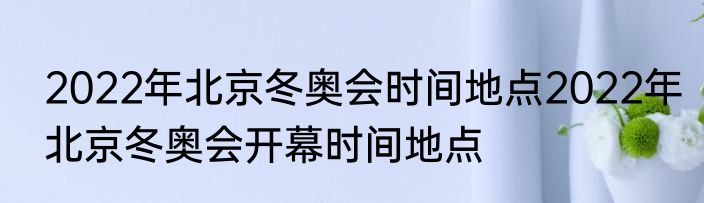 2022年北京冬奥会时间地点2022年北京冬奥会开幕时间地点