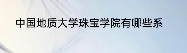 中国地质大学珠宝学院有哪些系