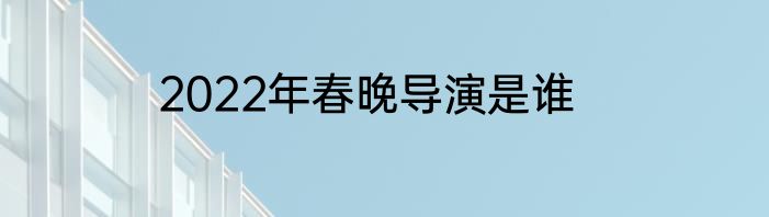 2022年春晚导演是谁
