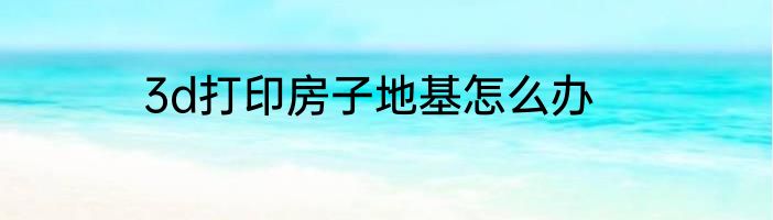 3d打印房子地基怎么办