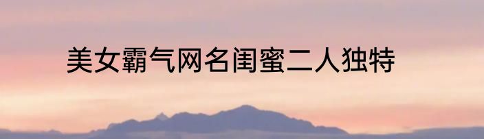 美女霸气网名闺蜜二人独特