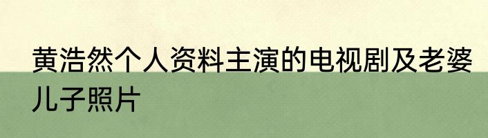 黄浩然个人资料主演的电视剧及老婆儿子照片