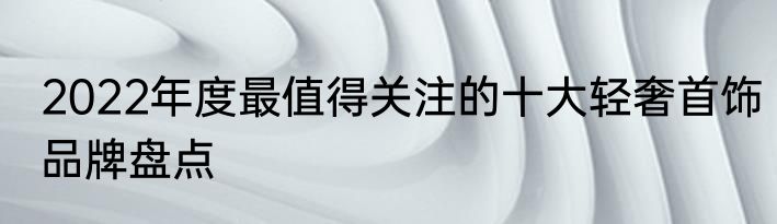 2022年度最值得关注的十大轻奢首饰品牌盘点