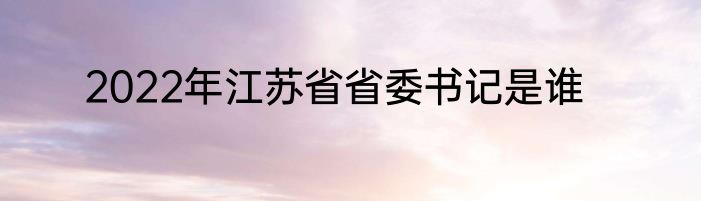 2022年江苏省省委书记是谁