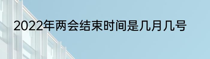 2022年两会结束时间是几月几号
