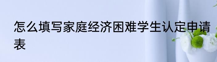 怎么填写家庭经济困难学生认定申请表