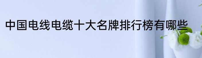 中国电线电缆十大名牌排行榜有哪些
