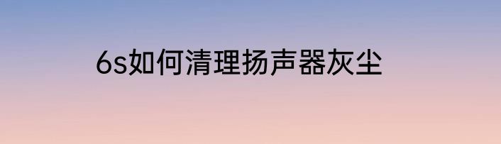 6s如何清理扬声器灰尘