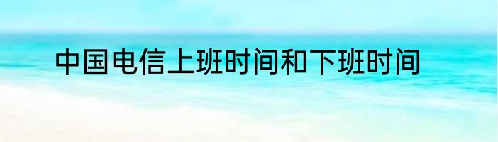 中国电信上班时间和下班时间