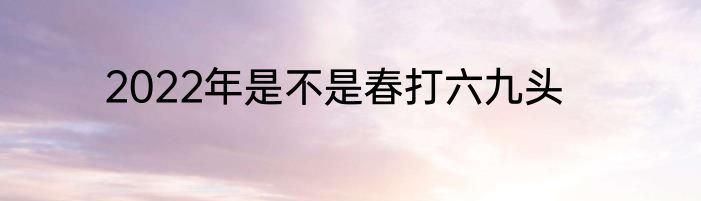 2022年是不是春打六九头
