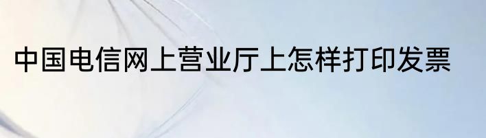 中国电信网上营业厅上怎样打印发票