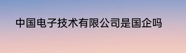 中国电子技术有限公司是国企吗