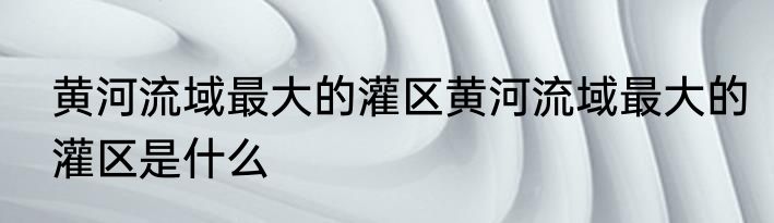 黄河流域最大的灌区黄河流域最大的灌区是什么