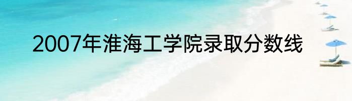 2007年淮海工学院录取分数线