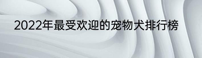 2022年最受欢迎的宠物犬排行榜