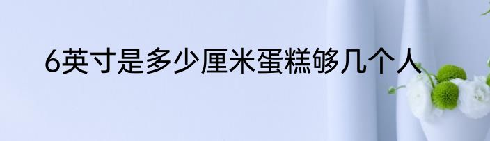 6英寸是多少厘米蛋糕够几个人