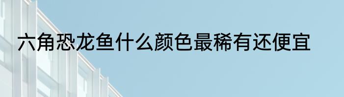 六角恐龙鱼什么颜色最稀有还便宜