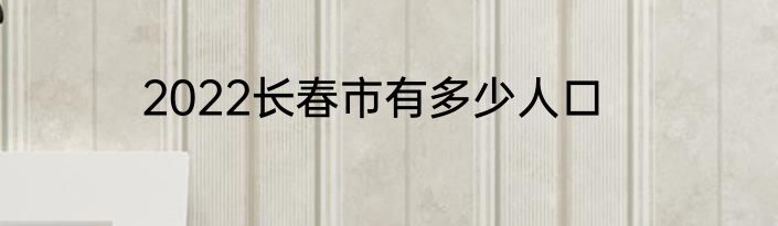 2022长春市有多少人口