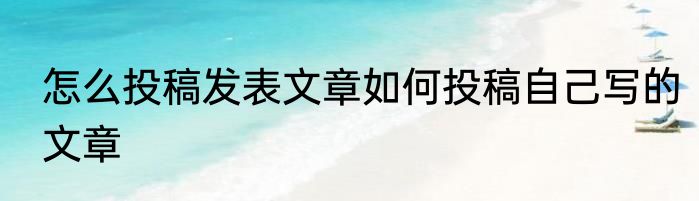 怎么投稿发表文章如何投稿自己写的文章
