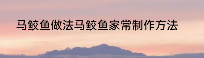 马鲛鱼做法马鲛鱼家常制作方法