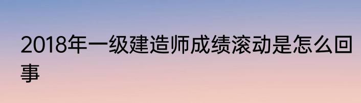 2018年一级建造师成绩滚动是怎么回事