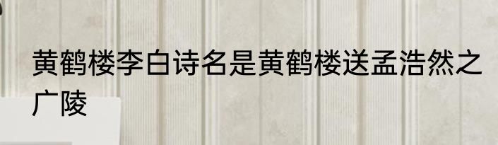 黄鹤楼李白诗名是黄鹤楼送孟浩然之广陵