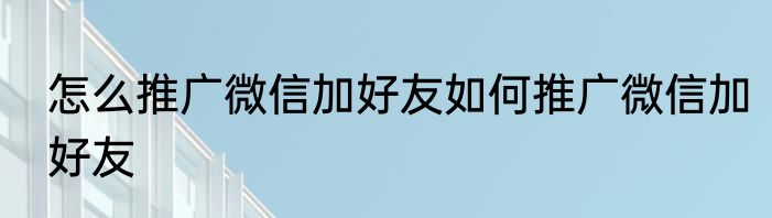 怎么推广微信加好友如何推广微信加好友
