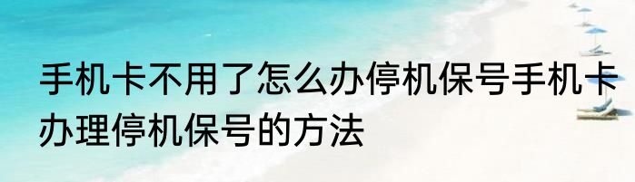 手机卡不用了怎么办停机保号手机卡办理停机保号的方法